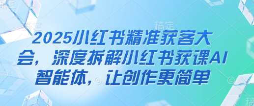 2025小红书精准获客大会，深度拆解小红书获课AI智能体，让创作更简单-知拾光-汇聚优质知识，拾获理想前程。